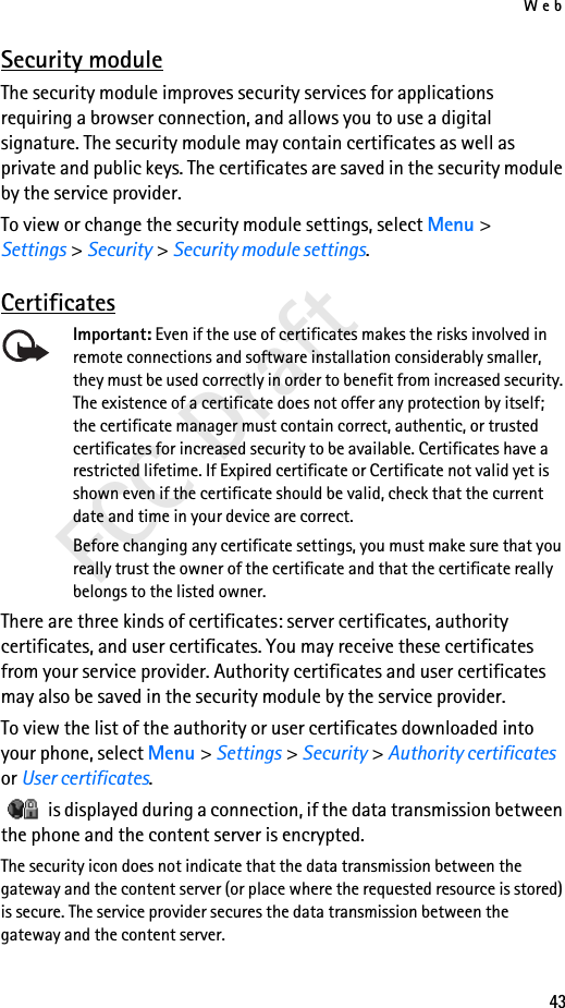 Web43FCC DraftSecurity moduleThe security module improves security services for applications requiring a browser connection, and allows you to use a digital signature. The security module may contain certificates as well as private and public keys. The certificates are saved in the security module by the service provider.To view or change the security module settings, select Menu &gt; Settings &gt; Security &gt; Security module settings. CertificatesImportant: Even if the use of certificates makes the risks involved in remote connections and software installation considerably smaller, they must be used correctly in order to benefit from increased security. The existence of a certificate does not offer any protection by itself; the certificate manager must contain correct, authentic, or trusted certificates for increased security to be available. Certificates have a restricted lifetime. If Expired certificate or Certificate not valid yet is shown even if the certificate should be valid, check that the current date and time in your device are correct.Before changing any certificate settings, you must make sure that you really trust the owner of the certificate and that the certificate really belongs to the listed owner.There are three kinds of certificates: server certificates, authority certificates, and user certificates. You may receive these certificates from your service provider. Authority certificates and user certificates may also be saved in the security module by the service provider.To view the list of the authority or user certificates downloaded into your phone, select Menu &gt; Settings &gt; Security &gt; Authority certificates or User certificates.   is displayed during a connection, if the data transmission between the phone and the content server is encrypted.The security icon does not indicate that the data transmission between the gateway and the content server (or place where the requested resource is stored) is secure. The service provider secures the data transmission between the gateway and the content server.