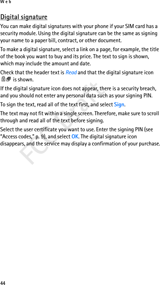 Web44FCC DraftDigital signatureYou can make digital signatures with your phone if your SIM card has a security module. Using the digital signature can be the same as signing your name to a paper bill, contract, or other document. To make a digital signature, select a link on a page, for example, the title of the book you want to buy and its price. The text to sign is shown, which may include the amount and date.Check that the header text is Read and that the digital signature icon  is shown.If the digital signature icon does not appear, there is a security breach, and you should not enter any personal data such as your signing PIN.To sign the text, read all of the text first, and select Sign.The text may not fit within a single screen. Therefore, make sure to scroll through and read all of the text before signing.Select the user certificate you want to use. Enter the signing PIN (see “Access codes,” p. 9), and select OK. The digital signature icon disappears, and the service may display a confirmation of your purchase.