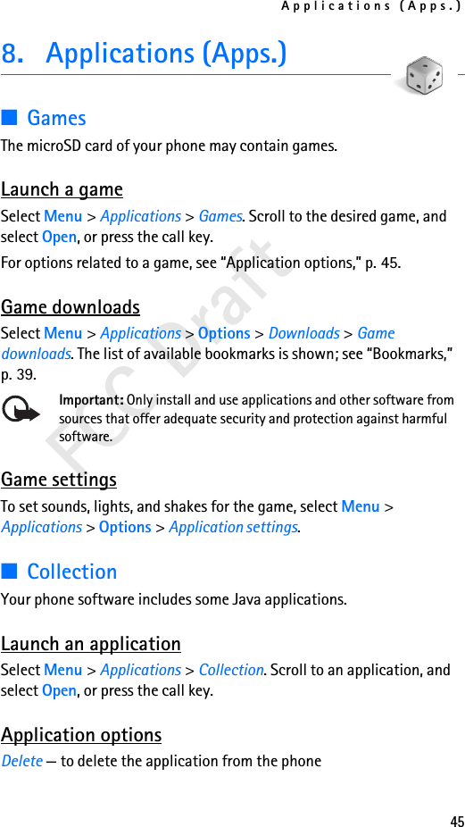Applications (Apps.)45FCC Draft8. Applications (Apps.)■GamesThe microSD card of your phone may contain games.  Launch a gameSelect Menu &gt; Applications &gt; Games. Scroll to the desired game, and select Open, or press the call key.For options related to a game, see “Application options,” p. 45.Game downloadsSelect Menu &gt; Applications &gt; Options &gt; Downloads &gt; Game downloads. The list of available bookmarks is shown; see “Bookmarks,” p. 39.Important: Only install and use applications and other software from sources that offer adequate security and protection against harmful software.Game settingsTo set sounds, lights, and shakes for the game, select Menu &gt; Applications &gt; Options &gt; Application settings.■CollectionYour phone software includes some Java applications. Launch an applicationSelect Menu &gt; Applications &gt; Collection. Scroll to an application, and select Open, or press the call key.Application optionsDelete — to delete the application from the phone