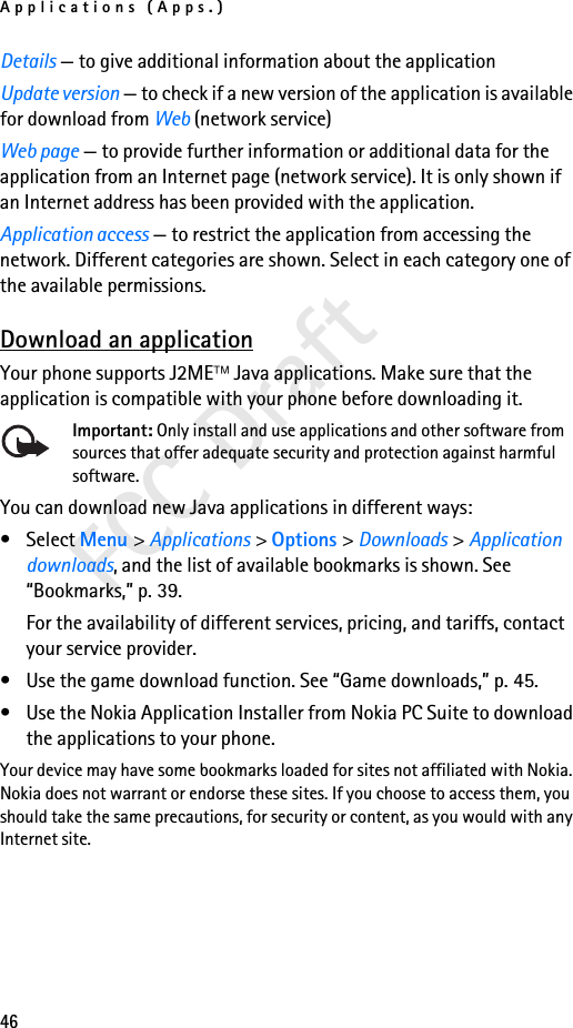Applications (Apps.)46FCC DraftDetails — to give additional information about the applicationUpdate version — to check if a new version of the application is available for download from Web (network service)Web page — to provide further information or additional data for the application from an Internet page (network service). It is only shown if an Internet address has been provided with the application.Application access — to restrict the application from accessing the network. Different categories are shown. Select in each category one of the available permissions.Download an applicationYour phone supports J2ME Java applications. Make sure that the application is compatible with your phone before downloading it.Important: Only install and use applications and other software from sources that offer adequate security and protection against harmful software.You can download new Java applications in different ways:• Select Menu &gt; Applications &gt; Options &gt; Downloads &gt; Application downloads, and the list of available bookmarks is shown. See “Bookmarks,” p. 39.For the availability of different services, pricing, and tariffs, contact your service provider.• Use the game download function. See “Game downloads,” p. 45.• Use the Nokia Application Installer from Nokia PC Suite to download the applications to your phone.Your device may have some bookmarks loaded for sites not affiliated with Nokia. Nokia does not warrant or endorse these sites. If you choose to access them, you should take the same precautions, for security or content, as you would with any Internet site.
