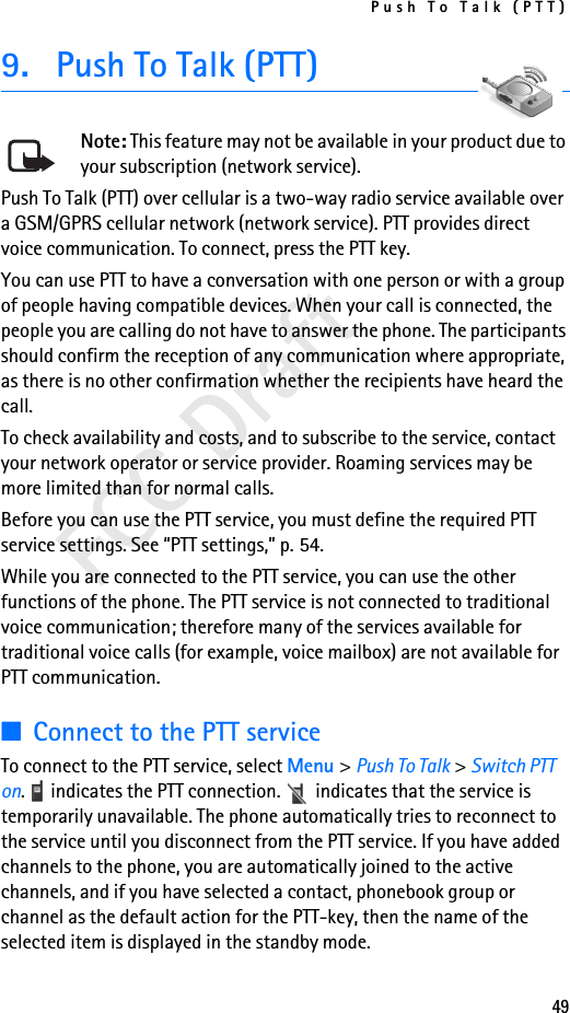 Push To Talk (PTT)49FCC Draft9. Push To Talk (PTT)Note: This feature may not be available in your product due to your subscription (network service).Push To Talk (PTT) over cellular is a two-way radio service available over a GSM/GPRS cellular network (network service). PTT provides direct voice communication. To connect, press the PTT key.You can use PTT to have a conversation with one person or with a group of people having compatible devices. When your call is connected, the people you are calling do not have to answer the phone. The participants should confirm the reception of any communication where appropriate, as there is no other confirmation whether the recipients have heard the call.To check availability and costs, and to subscribe to the service, contact your network operator or service provider. Roaming services may be more limited than for normal calls.Before you can use the PTT service, you must define the required PTT service settings. See “PTT settings,” p. 54.While you are connected to the PTT service, you can use the other functions of the phone. The PTT service is not connected to traditional voice communication; therefore many of the services available for traditional voice calls (for example, voice mailbox) are not available for PTT communication.■Connect to the PTT serviceTo connect to the PTT service, select Menu &gt; Push To Talk &gt; Switch PTT on.   indicates the PTT connection.   indicates that the service is temporarily unavailable. The phone automatically tries to reconnect to the service until you disconnect from the PTT service. If you have added channels to the phone, you are automatically joined to the active channels, and if you have selected a contact, phonebook group or channel as the default action for the PTT-key, then the name of the selected item is displayed in the standby mode.