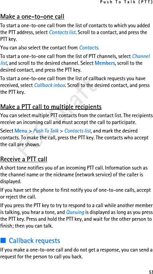 Push To Talk (PTT)51FCC DraftMake a one-to-one callTo start a one-to-one call from the list of contacts to which you added the PTT address, select Contacts list. Scroll to a contact, and press the PTT key.You can also select the contact from Contacts.To start a one-to-one call from the list of PTT channels, select Channel list, and scroll to the desired channel. Select Members, scroll to the desired contact, and press the PTT key.To start a one-to-one call from the list of callback requests you have received, select Callback inbox. Scroll to the desired contact, and press the PTT key.Make a PTT call to multiple recipientsYou can select multiple PTT contacts from the contact list. The recipients receive an incoming call and must accept the call to participate.Select Menu &gt; Push To Talk &gt; Contacts list, and mark the desired contacts. To make the call, press the PTT key. The contacts who accept the call are shown.Receive a PTT callA short tone notifies you of an incoming PTT call. Information such as the channel name or the nickname (network service) of the caller is displayed.If you have set the phone to first notify you of one-to-one calls, accept or reject the call.If you press the PTT key to try to respond to a call while another member is talking, you hear a tone, and Queuing is displayed as long as you press the PTT key. Press and hold the PTT key, and wait for the other person to finish; then you can talk.■Callback requestsIf you make a one-to-one call and do not get a response, you can send a request for the person to call you back.