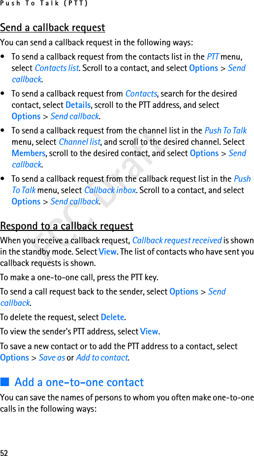 Push To Talk (PTT)52FCC DraftSend a callback requestYou can send a callback request in the following ways:• To send a callback request from the contacts list in the PTT menu, select Contacts list. Scroll to a contact, and select Options &gt; Send callback.• To send a callback request from Contacts, search for the desired contact, select Details, scroll to the PTT address, and select Options &gt; Send callback.• To send a callback request from the channel list in the Push To Talk menu, select Channel list, and scroll to the desired channel. Select Members, scroll to the desired contact, and select Options &gt; Send callback.• To send a callback request from the callback request list in the Push To Talk menu, select Callback inbox. Scroll to a contact, and select Options &gt; Send callback.Respond to a callback requestWhen you receive a callback request, Callback request received is shown in the standby mode. Select View. The list of contacts who have sent you callback requests is shown.To make a one-to-one call, press the PTT key.To send a call request back to the sender, select Options &gt; Send callback.To delete the request, select Delete.To view the sender&apos;s PTT address, select View.To save a new contact or to add the PTT address to a contact, select Options &gt; Save as or Add to contact.■Add a one-to-one contactYou can save the names of persons to whom you often make one-to-one calls in the following ways: