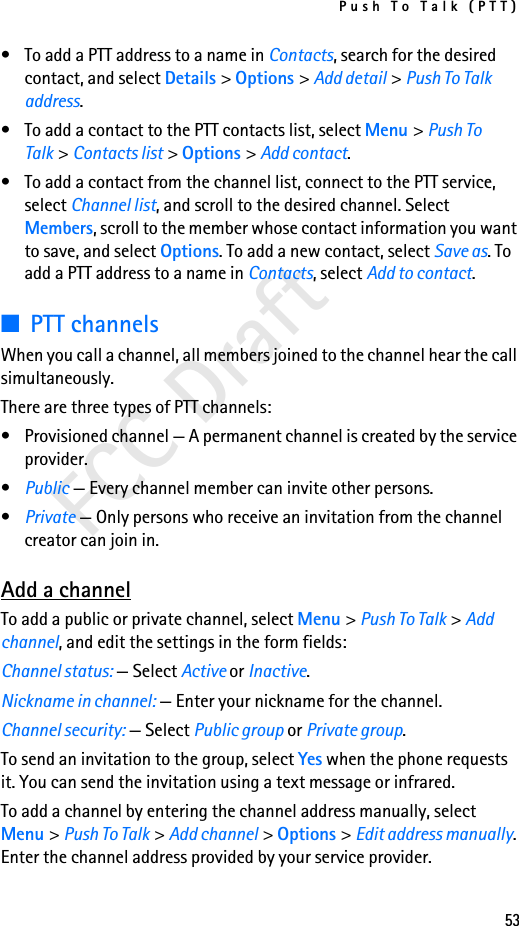 Push To Talk (PTT)53FCC Draft• To add a PTT address to a name in Contacts, search for the desired contact, and select Details &gt; Options &gt; Add detail &gt; Push To Talk address.• To add a contact to the PTT contacts list, select Menu &gt; Push To Talk &gt; Contacts list &gt; Options &gt; Add contact.• To add a contact from the channel list, connect to the PTT service, select Channel list, and scroll to the desired channel. Select Members, scroll to the member whose contact information you want to save, and select Options. To add a new contact, select Save as. To add a PTT address to a name in Contacts, select Add to contact.■PTT channelsWhen you call a channel, all members joined to the channel hear the call simultaneously.There are three types of PTT channels:• Provisioned channel — A permanent channel is created by the service provider.•Public — Every channel member can invite other persons.•Private — Only persons who receive an invitation from the channel creator can join in.Add a channelTo add a public or private channel, select Menu &gt; Push To Talk &gt; Add channel, and edit the settings in the form fields:Channel status: — Select Active or Inactive.Nickname in channel: — Enter your nickname for the channel.Channel security: — Select Public group or Private group.To send an invitation to the group, select Yes when the phone requests it. You can send the invitation using a text message or infrared.To add a channel by entering the channel address manually, select Menu &gt; Push To Talk &gt; Add channel &gt; Options &gt; Edit address manually. Enter the channel address provided by your service provider.