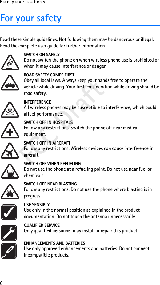 For your safety6FCC DraftFor your safetyRead these simple guidelines. Not following them may be dangerous or illegal. Read the complete user guide for further information.SWITCH ON SAFELYDo not switch the phone on when wireless phone use is prohibited or when it may cause interference or danger.ROAD SAFETY COMES FIRSTObey all local laws. Always keep your hands free to operate the vehicle while driving. Your first consideration while driving should be road safety.INTERFERENCEAll wireless phones may be susceptible to interference, which could affect performance.SWITCH OFF IN HOSPITALSFollow any restrictions. Switch the phone off near medical equipment.SWITCH OFF IN AIRCRAFTFollow any restrictions. Wireless devices can cause interference in aircraft.SWITCH OFF WHEN REFUELINGDo not use the phone at a refueling point. Do not use near fuel or chemicals.SWITCH OFF NEAR BLASTINGFollow any restrictions. Do not use the phone where blasting is in progress.USE SENSIBLYUse only in the normal position as explained in the product documentation. Do not touch the antenna unnecessarily.QUALIFIED SERVICEOnly qualified personnel may install or repair this product.ENHANCEMENTS AND BATTERIESUse only approved enhancements and batteries. Do not connect incompatible products.