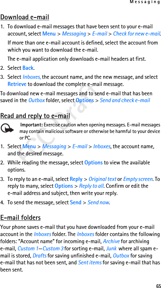 Messaging65FCC DraftDownload e-mail1. To download e-mail messages that have been sent to your e-mail account, select Menu &gt; Messaging &gt; E-mail &gt; Check for new e-mail.If more than one e-mail account is defined, select the account from which you want to download the e-mail.The e-mail application only downloads e-mail headers at first. 2. Select Back.3. Select Inboxes, the account name, and the new message, and select Retrieve to download the complete e-mail message.To download new e-mail messages and to send e-mail that has been saved in the Outbox folder, select Options &gt; Send and check e-mailRead and reply to e-mail Important: Exercise caution when opening messages. E-mail messages may contain malicious software or otherwise be harmful to your device or PC.1. Select Menu &gt; Messaging &gt; E-mail &gt; Inboxes, the account name, and the desired message.2. While reading the message, select Options to view the available options. 3. To reply to an e-mail, select Reply &gt; Original text or Empty screen. To reply to many, select Options &gt; Reply to all. Confirm or edit the e-mail address and subject, then write your reply.4. To send the message, select Send &gt; Send now. E-mail foldersYour phone saves e-mail that you have downloaded from your e-mail account in the Inboxes folder. The Inboxes folder contains the following folders: “Account name” for incoming e-mail, Archive for archiving e-mail, Custom 1—Custom 3 for sorting e-mail, Junk  where all spam e-mail is stored, Drafts for saving unfinished e-mail, Outbox for saving e-mail that has not been sent, and Sent items for saving e-mail that has been sent. 