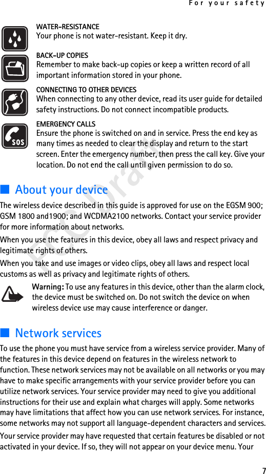 For your safety7FCC DraftWATER-RESISTANCEYour phone is not water-resistant. Keep it dry.BACK-UP COPIESRemember to make back-up copies or keep a written record of all important information stored in your phone.CONNECTING TO OTHER DEVICESWhen connecting to any other device, read its user guide for detailed safety instructions. Do not connect incompatible products.EMERGENCY CALLSEnsure the phone is switched on and in service. Press the end key as many times as needed to clear the display and return to the start screen. Enter the emergency number, then press the call key. Give your location. Do not end the call until given permission to do so.■About your deviceThe wireless device described in this guide is approved for use on the EGSM 900;  GSM 1800 and1900; and WCDMA2100 networks. Contact your service provider for more information about networks.When you use the features in this device, obey all laws and respect privacy and legitimate rights of others.When you take and use images or video clips, obey all laws and respect local customs as well as privacy and legitimate rights of others.Warning: To use any features in this device, other than the alarm clock, the device must be switched on. Do not switch the device on when wireless device use may cause interference or danger.■Network servicesTo use the phone you must have service from a wireless service provider. Many of the features in this device depend on features in the wireless network to function. These network services may not be available on all networks or you may have to make specific arrangements with your service provider before you can utilize network services. Your service provider may need to give you additional instructions for their use and explain what charges will apply. Some networks may have limitations that affect how you can use network services. For instance, some networks may not support all language-dependent characters and services.Your service provider may have requested that certain features be disabled or not activated in your device. If so, they will not appear on your device menu. Your 
