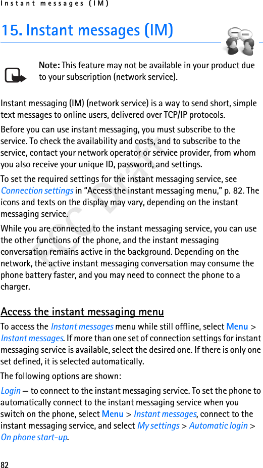 Instant messages (IM)82FCC Draft15. Instant messages (IM)Note: This feature may not be available in your product due to your subscription (network service).Instant messaging (IM) (network service) is a way to send short, simple text messages to online users, delivered over TCP/IP protocols. Before you can use instant messaging, you must subscribe to the service. To check the availability and costs, and to subscribe to the service, contact your network operator or service provider, from whom you also receive your unique ID, password, and settings.To set the required settings for the instant messaging service, see Connection settings in “Access the instant messaging menu,” p. 82. The icons and texts on the display may vary, depending on the instant messaging service.While you are connected to the instant messaging service, you can use the other functions of the phone, and the instant messaging conversation remains active in the background. Depending on the network, the active instant messaging conversation may consume the phone battery faster, and you may need to connect the phone to a charger.Access the instant messaging menuTo access the Instant messages menu while still offline, select Menu &gt; Instant messages. If more than one set of connection settings for instant messaging service is available, select the desired one. If there is only one set defined, it is selected automatically.The following options are shown:Login — to connect to the instant messaging service. To set the phone to automatically connect to the instant messaging service when you switch on the phone, select Menu &gt; Instant messages, connect to the instant messaging service, and select My settings &gt; Automatic login &gt; On phone start-up.