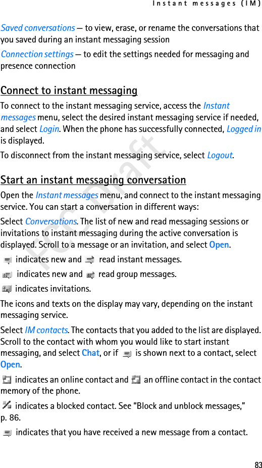 Instant messages (IM)83FCC DraftSaved conversations — to view, erase, or rename the conversations that you saved during an instant messaging sessionConnection settings — to edit the settings needed for messaging and presence connectionConnect to instant messagingTo connect to the instant messaging service, access the Instant messages menu, select the desired instant messaging service if needed, and select Login. When the phone has successfully connected, Logged in is displayed.To disconnect from the instant messaging service, select Logout.Start an instant messaging conversationOpen the Instant messages menu, and connect to the instant messaging service. You can start a conversation in different ways:Select Conversations. The list of new and read messaging sessions or invitations to instant messaging during the active conversation is displayed. Scroll to a message or an invitation, and select Open. indicates new and   read instant messages. indicates new and   read group messages. indicates invitations.The icons and texts on the display may vary, depending on the instant messaging service.Select IM contacts. The contacts that you added to the list are displayed. Scroll to the contact with whom you would like to start instant messaging, and select Chat, or if   is shown next to a contact, select Open. indicates an online contact and   an offline contact in the contact memory of the phone. indicates a blocked contact. See “Block and unblock messages,” p. 86. indicates that you have received a new message from a contact.