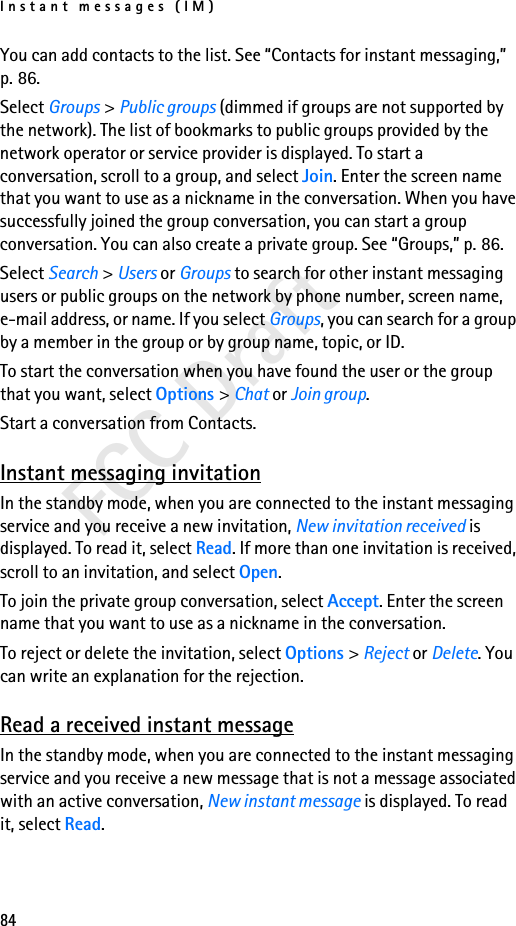 Instant messages (IM)84FCC DraftYou can add contacts to the list. See “Contacts for instant messaging,” p. 86.Select Groups &gt; Public groups (dimmed if groups are not supported by the network). The list of bookmarks to public groups provided by the network operator or service provider is displayed. To start a conversation, scroll to a group, and select Join. Enter the screen name that you want to use as a nickname in the conversation. When you have successfully joined the group conversation, you can start a group conversation. You can also create a private group. See “Groups,” p. 86.Select Search &gt; Users or Groups to search for other instant messaging users or public groups on the network by phone number, screen name, e-mail address, or name. If you select Groups, you can search for a group by a member in the group or by group name, topic, or ID.To start the conversation when you have found the user or the group that you want, select Options &gt; Chat or Join group.Start a conversation from Contacts. Instant messaging invitationIn the standby mode, when you are connected to the instant messaging service and you receive a new invitation, New invitation received is displayed. To read it, select Read. If more than one invitation is received, scroll to an invitation, and select Open.To join the private group conversation, select Accept. Enter the screen name that you want to use as a nickname in the conversation.To reject or delete the invitation, select Options &gt; Reject or Delete. You can write an explanation for the rejection.Read a received instant messageIn the standby mode, when you are connected to the instant messaging service and you receive a new message that is not a message associated with an active conversation, New instant message is displayed. To read it, select Read.