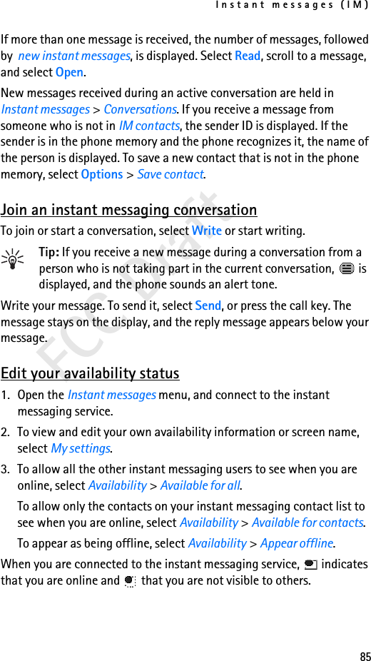 Instant messages (IM)85FCC DraftIf more than one message is received, the number of messages, followed by  new instant messages, is displayed. Select Read, scroll to a message, and select Open.New messages received during an active conversation are held in Instant messages &gt; Conversations. If you receive a message from someone who is not in IM contacts, the sender ID is displayed. If the sender is in the phone memory and the phone recognizes it, the name of the person is displayed. To save a new contact that is not in the phone memory, select Options &gt; Save contact.Join an instant messaging conversationTo join or start a conversation, select Write or start writing.Tip: If you receive a new message during a conversation from a person who is not taking part in the current conversation,   is displayed, and the phone sounds an alert tone.Write your message. To send it, select Send, or press the call key. The message stays on the display, and the reply message appears below your message.Edit your availability status1. Open the Instant messages menu, and connect to the instant messaging service.2. To view and edit your own availability information or screen name, select My settings.3. To allow all the other instant messaging users to see when you are online, select Availability &gt; Available for all.To allow only the contacts on your instant messaging contact list to see when you are online, select Availability &gt; Available for contacts.To appear as being offline, select Availability &gt; Appear offline.When you are connected to the instant messaging service,   indicates that you are online and   that you are not visible to others.