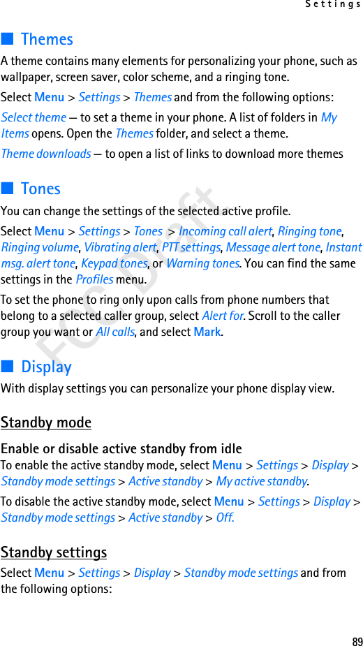 Settings89FCC Draft■ThemesA theme contains many elements for personalizing your phone, such as wallpaper, screen saver, color scheme, and a ringing tone.Select Menu &gt; Settings &gt; Themes and from the following options:Select theme — to set a theme in your phone. A list of folders in My Items opens. Open the Themes folder, and select a theme.Theme downloads — to open a list of links to download more themes■TonesYou can change the settings of the selected active profile.Select Menu &gt; Settings &gt; Tones &gt; Incoming call alert, Ringing tone, Ringing volume, Vibrating alert, PTT settings, Message alert tone, Instant msg. alert tone, Keypad tones, or Warning tones. You can find the same settings in the Profiles menu. To set the phone to ring only upon calls from phone numbers that belong to a selected caller group, select Alert for. Scroll to the caller group you want or All calls, and select Mark.■DisplayWith display settings you can personalize your phone display view.Standby modeEnable or disable active standby from idleTo enable the active standby mode, select Menu &gt; Settings &gt; Display &gt; Standby mode settings &gt; Active standby &gt; My active standby.To disable the active standby mode, select Menu &gt; Settings &gt; Display &gt; Standby mode settings &gt; Active standby &gt; Off.Standby settingsSelect Menu &gt; Settings &gt; Display &gt; Standby mode settings and from the following options: