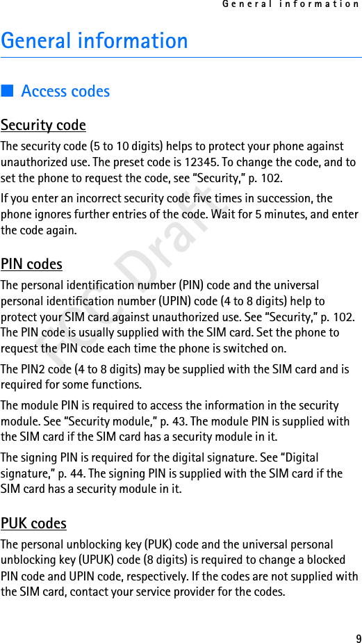 General information9FCC DraftGeneral information■Access codesSecurity codeThe security code (5 to 10 digits) helps to protect your phone against unauthorized use. The preset code is 12345. To change the code, and to set the phone to request the code, see “Security,” p. 102. If you enter an incorrect security code five times in succession, the phone ignores further entries of the code. Wait for 5 minutes, and enter the code again.PIN codesThe personal identification number (PIN) code and the universal personal identification number (UPIN) code (4 to 8 digits) help to protect your SIM card against unauthorized use. See “Security,” p. 102. The PIN code is usually supplied with the SIM card. Set the phone to request the PIN code each time the phone is switched on.The PIN2 code (4 to 8 digits) may be supplied with the SIM card and is required for some functions.The module PIN is required to access the information in the security module. See “Security module,” p. 43. The module PIN is supplied with the SIM card if the SIM card has a security module in it.The signing PIN is required for the digital signature. See “Digital signature,” p. 44. The signing PIN is supplied with the SIM card if the SIM card has a security module in it.PUK codesThe personal unblocking key (PUK) code and the universal personal unblocking key (UPUK) code (8 digits) is required to change a blocked PIN code and UPIN code, respectively. If the codes are not supplied with the SIM card, contact your service provider for the codes.