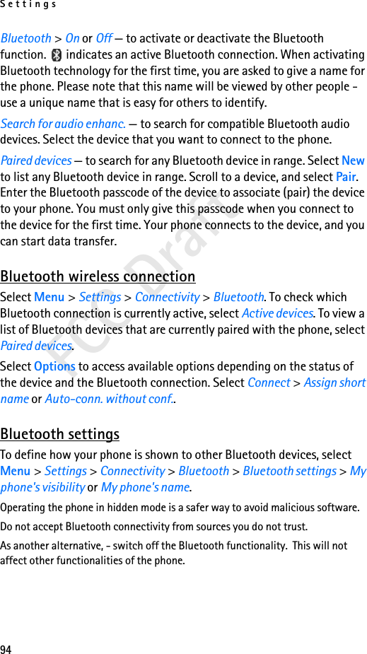 Settings94FCC DraftBluetooth &gt; On or Off — to activate or deactivate the Bluetooth function.   indicates an active Bluetooth connection. When activating Bluetooth technology for the first time, you are asked to give a name for the phone. Please note that this name will be viewed by other people - use a unique name that is easy for others to identify.Search for audio enhanc. — to search for compatible Bluetooth audio devices. Select the device that you want to connect to the phone.Paired devices — to search for any Bluetooth device in range. Select New to list any Bluetooth device in range. Scroll to a device, and select Pair. Enter the Bluetooth passcode of the device to associate (pair) the device to your phone. You must only give this passcode when you connect to the device for the first time. Your phone connects to the device, and you can start data transfer.Bluetooth wireless connectionSelect Menu &gt; Settings &gt; Connectivity &gt; Bluetooth. To check which Bluetooth connection is currently active, select Active devices. To view a list of Bluetooth devices that are currently paired with the phone, select Paired devices.Select Options to access available options depending on the status of the device and the Bluetooth connection. Select Connect &gt; Assign short name or Auto-conn. without conf..Bluetooth settingsTo define how your phone is shown to other Bluetooth devices, select Menu &gt; Settings &gt; Connectivity &gt; Bluetooth &gt; Bluetooth settings &gt; My phone&apos;s visibility or My phone&apos;s name.Operating the phone in hidden mode is a safer way to avoid malicious software.Do not accept Bluetooth connectivity from sources you do not trust.As another alternative, - switch off the Bluetooth functionality.  This will not affect other functionalities of the phone.