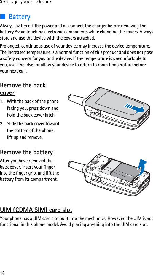 Set up your phone16■BatteryAlways switch off the power and disconnect the charger before removing the battery.Avoid touching electronic components while changing the covers. Always store and use the device with the covers attached.Prolonged, continuous use of your device may increase the device temperature. The increased temperature is a normal function of this product and does not pose a safety concern for you or the device. If the temperature is uncomfortable to you, use a headset or allow your device to return to room temperature before your next call.Remove the back cover1. With the back of the phone facing you, press down and hold the back cover latch.2. Slide the back cover toward the bottom of the phone, lift up and remove.Remove the batteryAfter you have removed the back cover, insert your finger into the finger grip, and lift the battery from its compartment.UIM (CDMA SIM) card slotYour phone has a UIM card slot built into the mechanics. However, the UIM is not functional in this phone model. Avoid placing anything into the UIM card slot.