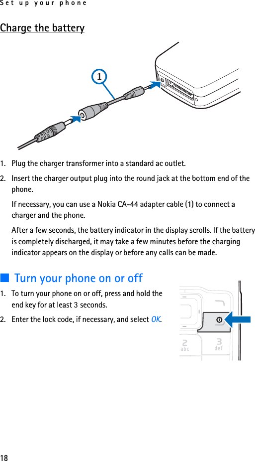 Set up your phone18Charge the battery1. Plug the charger transformer into a standard ac outlet.2. Insert the charger output plug into the round jack at the bottom end of the phone. If necessary, you can use a Nokia CA-44 adapter cable (1) to connect a charger and the phone.After a few seconds, the battery indicator in the display scrolls. If the battery is completely discharged, it may take a few minutes before the charging indicator appears on the display or before any calls can be made.■Turn your phone on or off1. To turn your phone on or off, press and hold the end key for at least 3 seconds.2. Enter the lock code, if necessary, and select OK.