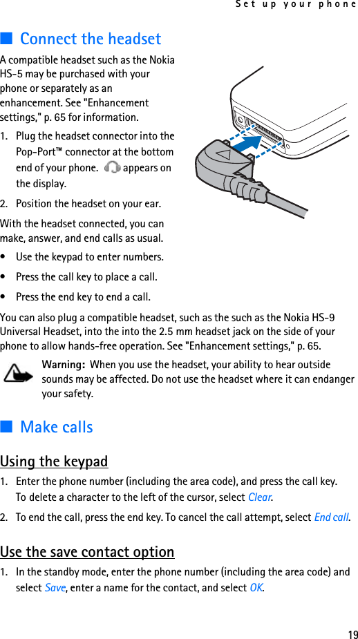 Set up your phone19■Connect the headsetA compatible headset such as the Nokia HS-5 may be purchased with your phone or separately as an enhancement. See &quot;Enhancement settings,&quot; p. 65 for information.1. Plug the headset connector into the Pop-Port™ connector at the bottom end of your phone.  appears on the display.2. Position the headset on your ear.With the headset connected, you can make, answer, and end calls as usual.• Use the keypad to enter numbers.• Press the call key to place a call.• Press the end key to end a call.You can also plug a compatible headset, such as the such as the Nokia HS-9 Universal Headset, into the into the 2.5 mm headset jack on the side of your phone to allow hands-free operation. See &quot;Enhancement settings,&quot; p. 65.Warning:  When you use the headset, your ability to hear outside sounds may be affected. Do not use the headset where it can endanger your safety.■Make callsUsing the keypad1. Enter the phone number (including the area code), and press the call key. To delete a character to the left of the cursor, select Clear.2. To end the call, press the end key. To cancel the call attempt, select End call.Use the save contact option1. In the standby mode, enter the phone number (including the area code) and select Save, enter a name for the contact, and select OK.