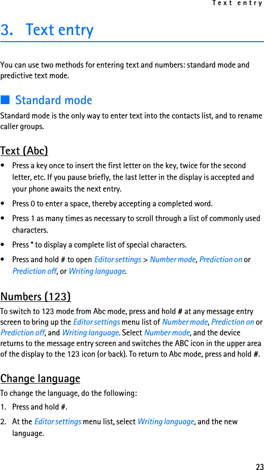 Text entry233. Text entryYou can use two methods for entering text and numbers: standard mode and predictive text mode.■Standard modeStandard mode is the only way to enter text into the contacts list, and to rename caller groups.Text (Abc)• Press a key once to insert the first letter on the key, twice for the second letter, etc. If you pause briefly, the last letter in the display is accepted and your phone awaits the next entry.• Press 0 to enter a space, thereby accepting a completed word.• Press 1 as many times as necessary to scroll through a list of commonly used characters.• Press * to display a complete list of special characters.• Press and hold # to open Editor settings &gt; Number mode, Prediction on or Prediction off, or Writing language.Numbers (123)To switch to 123 mode from Abc mode, press and hold # at any message entry screen to bring up the Editor settings menu list of Number mode, Prediction on or Prediction off, and Writing language. Select Number mode, and the device returns to the message entry screen and switches the ABC icon in the upper area of the display to the 123 icon (or back). To return to Abc mode, press and hold #.Change languageTo change the language, do the following:1. Press and hold #.2. At the Editor settings menu list, select Writing language, and the new language.