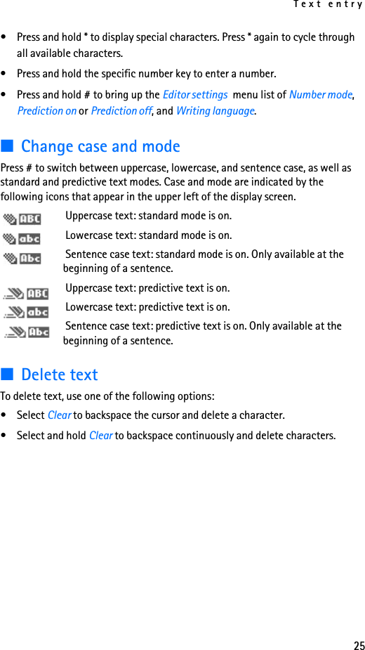 Text entry25• Press and hold * to display special characters. Press * again to cycle through all available characters.• Press and hold the specific number key to enter a number.• Press and hold # to bring up the Editor settings  menu list of Number mode, Prediction on or Prediction off, and Writing language.■Change case and modePress # to switch between uppercase, lowercase, and sentence case, as well as standard and predictive text modes. Case and mode are indicated by the following icons that appear in the upper left of the display screen. Uppercase text: standard mode is on. Lowercase text: standard mode is on. Sentence case text: standard mode is on. Only available at the beginning of a sentence. Uppercase text: predictive text is on. Lowercase text: predictive text is on. Sentence case text: predictive text is on. Only available at the beginning of a sentence.■Delete textTo delete text, use one of the following options:• Select Clear to backspace the cursor and delete a character.• Select and hold Clear to backspace continuously and delete characters.