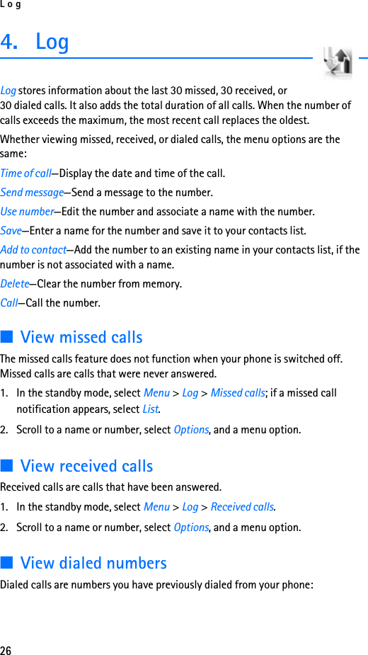 Log264. LogLog stores information about the last 30 missed, 30 received, or 30 dialed calls. It also adds the total duration of all calls. When the number of calls exceeds the maximum, the most recent call replaces the oldest.Whether viewing missed, received, or dialed calls, the menu options are the same:Time of call—Display the date and time of the call.Send message—Send a message to the number.Use number—Edit the number and associate a name with the number.Save—Enter a name for the number and save it to your contacts list.Add to contact—Add the number to an existing name in your contacts list, if the number is not associated with a name.Delete—Clear the number from memory.Call—Call the number.■View missed callsThe missed calls feature does not function when your phone is switched off. Missed calls are calls that were never answered.1. In the standby mode, select Menu &gt; Log &gt; Missed calls; if a missed call notification appears, select List.2. Scroll to a name or number, select Options, and a menu option.■View received callsReceived calls are calls that have been answered.1. In the standby mode, select Menu &gt; Log &gt; Received calls.2. Scroll to a name or number, select Options, and a menu option.■View dialed numbersDialed calls are numbers you have previously dialed from your phone: