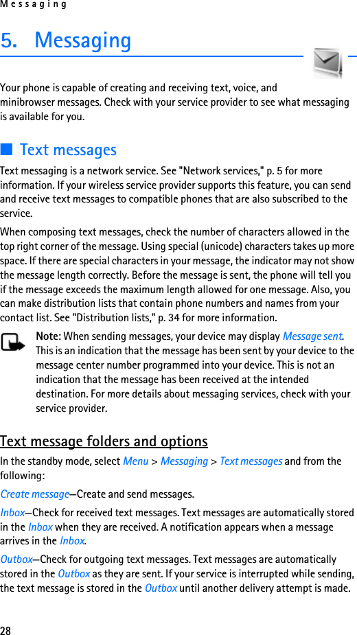 Messaging285. MessagingYour phone is capable of creating and receiving text, voice, and minibrowser messages. Check with your service provider to see what messaging is available for you.■Text messagesText messaging is a network service. See &quot;Network services,&quot; p. 5 for more information. If your wireless service provider supports this feature, you can send and receive text messages to compatible phones that are also subscribed to the service.When composing text messages, check the number of characters allowed in the top right corner of the message. Using special (unicode) characters takes up more space. If there are special characters in your message, the indicator may not show the message length correctly. Before the message is sent, the phone will tell you if the message exceeds the maximum length allowed for one message. Also, you can make distribution lists that contain phone numbers and names from your contact list. See &quot;Distribution lists,&quot; p. 34 for more information.Note: When sending messages, your device may display Message sent. This is an indication that the message has been sent by your device to the message center number programmed into your device. This is not an indication that the message has been received at the intended destination. For more details about messaging services, check with your service provider.Text message folders and optionsIn the standby mode, select Menu &gt; Messaging &gt; Text messages and from the following:Create message—Create and send messages.Inbox—Check for received text messages. Text messages are automatically stored in the Inbox when they are received. A notification appears when a message arrives in the Inbox.Outbox—Check for outgoing text messages. Text messages are automatically stored in the Outbox as they are sent. If your service is interrupted while sending, the text message is stored in the Outbox until another delivery attempt is made.