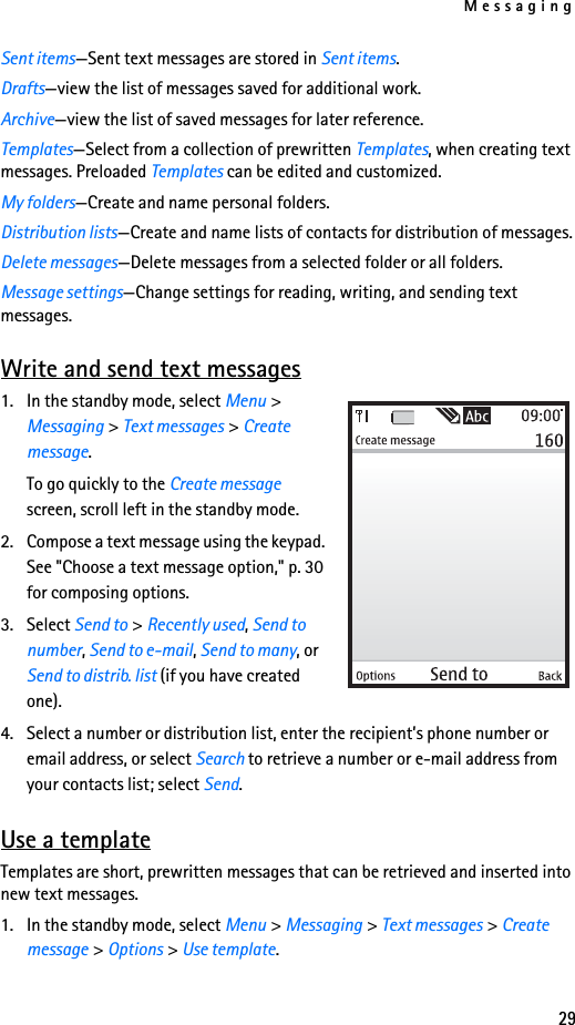 Messaging29Sent items—Sent text messages are stored in Sent items.Drafts—view the list of messages saved for additional work.Archive—view the list of saved messages for later reference.Templates—Select from a collection of prewritten Templates, when creating text messages. Preloaded Templates can be edited and customized.My folders—Create and name personal folders.Distribution lists—Create and name lists of contacts for distribution of messages.Delete messages—Delete messages from a selected folder or all folders.Message settings—Change settings for reading, writing, and sending text messages.Write and send text messages1. In the standby mode, select Menu &gt; Messaging &gt; Text messages &gt; Create message.To go quickly to the Create message screen, scroll left in the standby mode.2. Compose a text message using the keypad. See &quot;Choose a text message option,&quot; p. 30 for composing options.3. Select Send to &gt; Recently used, Send to number, Send to e-mail, Send to many, or Send to distrib. list (if you have created one).4. Select a number or distribution list, enter the recipient’s phone number or email address, or select Search to retrieve a number or e-mail address from your contacts list; select Send. Use a templateTemplates are short, prewritten messages that can be retrieved and inserted into new text messages.1. In the standby mode, select Menu &gt; Messaging &gt; Text messages &gt; Create message &gt; Options &gt; Use template.
