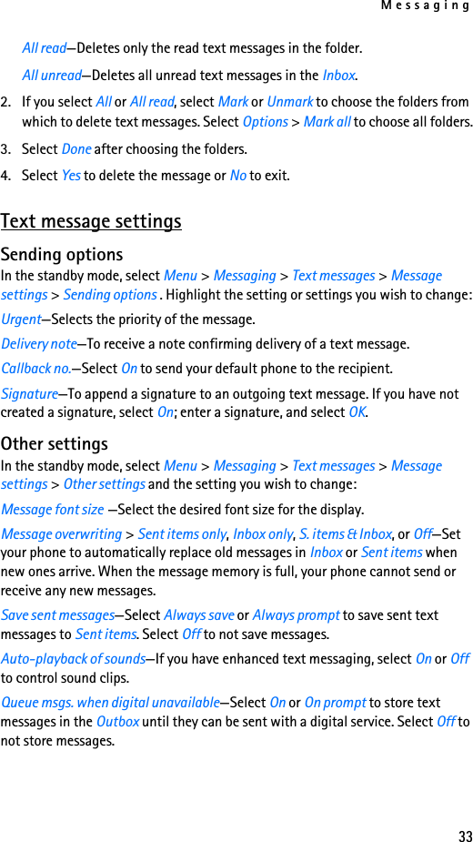 Messaging33All read—Deletes only the read text messages in the folder.All unread—Deletes all unread text messages in the Inbox.2. If you select All or All read, select Mark or Unmark to choose the folders from which to delete text messages. Select Options &gt; Mark all to choose all folders.3. Select Done after choosing the folders.4. Select Yes to delete the message or No to exit.Text message settingsSending optionsIn the standby mode, select Menu &gt; Messaging &gt; Text messages &gt; Message settings &gt; Sending options . Highlight the setting or settings you wish to change:Urgent—Selects the priority of the message.Delivery note—To receive a note confirming delivery of a text message.Callback no.—Select On to send your default phone to the recipient.Signature—To append a signature to an outgoing text message. If you have not created a signature, select On; enter a signature, and select OK.Other settingsIn the standby mode, select Menu &gt; Messaging &gt; Text messages &gt; Message settings &gt; Other settings and the setting you wish to change:Message font size —Select the desired font size for the display.Message overwriting &gt; Sent items only, Inbox only, S. items &amp; Inbox, or Off—Set your phone to automatically replace old messages in Inbox or Sent items when new ones arrive. When the message memory is full, your phone cannot send or receive any new messages. Save sent messages—Select Always save or Always prompt to save sent text messages to Sent items. Select Off to not save messages.Auto-playback of sounds—If you have enhanced text messaging, select On or Off to control sound clips.Queue msgs. when digital unavailable—Select On or On prompt to store text messages in the Outbox until they can be sent with a digital service. Select Off to not store messages.