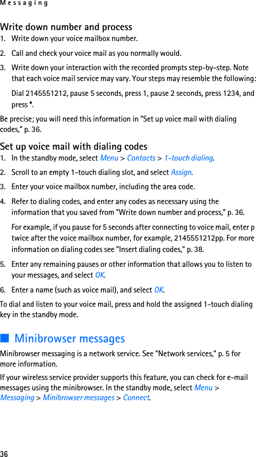 Messaging36Write down number and process1. Write down your voice mailbox number.2. Call and check your voice mail as you normally would.3. Write down your interaction with the recorded prompts step-by-step. Note that each voice mail service may vary. Your steps may resemble the following:Dial 2145551212, pause 5 seconds, press 1, pause 2 seconds, press 1234, and press *.Be precise; you will need this information in &quot;Set up voice mail with dialing codes,&quot; p. 36.Set up voice mail with dialing codes1. In the standby mode, select Menu &gt; Contacts &gt; 1-touch dialing.2. Scroll to an empty 1-touch dialing slot, and select Assign.3. Enter your voice mailbox number, including the area code.4. Refer to dialing codes, and enter any codes as necessary using the information that you saved from &quot;Write down number and process,&quot; p. 36.For example, if you pause for 5 seconds after connecting to voice mail, enter p twice after the voice mailbox number, for example, 2145551212pp. For more information on dialing codes see &quot;Insert dialing codes,&quot; p. 38.5. Enter any remaining pauses or other information that allows you to listen to your messages, and select OK.6. Enter a name (such as voice mail), and select OK.To dial and listen to your voice mail, press and hold the assigned 1-touch dialing key in the standby mode.■Minibrowser messagesMinibrowser messaging is a network service. See &quot;Network services,&quot; p. 5 for more information.If your wireless service provider supports this feature, you can check for e-mail messages using the minibrowser. In the standby mode, select Menu &gt; Messaging &gt; Minibrowser messages &gt; Connect.