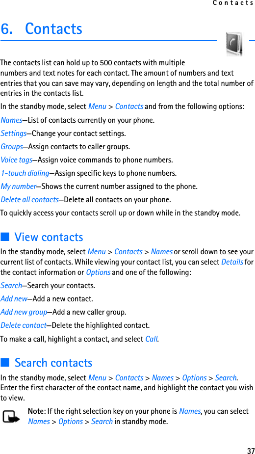 Contacts376. ContactsThe contacts list can hold up to 500 contacts with multiple numbers and text notes for each contact. The amount of numbers and text entries that you can save may vary, depending on length and the total number of entries in the contacts list.In the standby mode, select Menu &gt; Contacts and from the following options:Names—List of contacts currently on your phone.Settings—Change your contact settings.Groups—Assign contacts to caller groups.Voice tags—Assign voice commands to phone numbers.1-touch dialing—Assign specific keys to phone numbers.My number—Shows the current number assigned to the phone.Delete all contacts—Delete all contacts on your phone.To quickly access your contacts scroll up or down while in the standby mode.■View contactsIn the standby mode, select Menu &gt; Contacts &gt; Names or scroll down to see your current list of contacts. While viewing your contact list, you can select Details for the contact information or Options and one of the following:Search—Search your contacts.Add new—Add a new contact.Add new group—Add a new caller group.Delete contact—Delete the highlighted contact.To make a call, highlight a contact, and select Call.■Search contactsIn the standby mode, select Menu &gt; Contacts &gt; Names &gt; Options &gt; Search. Enter the first character of the contact name, and highlight the contact you wish to view.Note: If the right selection key on your phone is Names, you can select Names &gt; Options &gt; Search in standby mode.