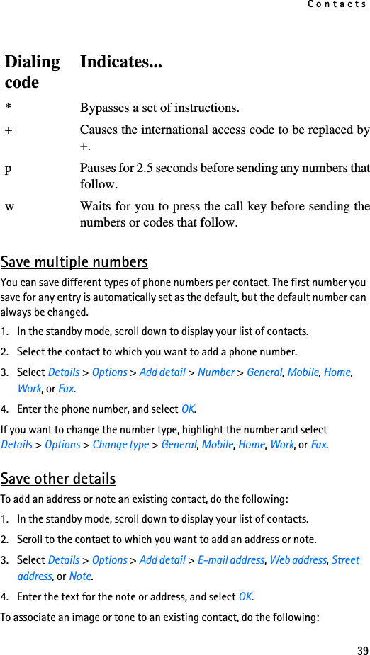 Contacts39Save multiple numbersYou can save different types of phone numbers per contact. The first number you save for any entry is automatically set as the default, but the default number can always be changed.1. In the standby mode, scroll down to display your list of contacts.2. Select the contact to which you want to add a phone number.3. Select Details &gt; Options &gt; Add detail &gt; Number &gt; General, Mobile, Home, Work, or Fax.4. Enter the phone number, and select OK.If you want to change the number type, highlight the number and select Details &gt; Options &gt; Change type &gt; General, Mobile, Home, Work, or Fax.Save other detailsTo add an address or note an existing contact, do the following:1. In the standby mode, scroll down to display your list of contacts.2. Scroll to the contact to which you want to add an address or note.3. Select Details &gt; Options &gt; Add detail &gt; E-mail address, Web address, Street address, or Note.4. Enter the text for the note or address, and select OK.To associate an image or tone to an existing contact, do the following:DialingcodeIndicates...* Bypasses a set of instructions.+ Causes the international access code to be replaced by+.p Pauses for 2.5 seconds before sending any numbers thatfollow.w Waits for you to press the call key before sending thenumbers or codes that follow.