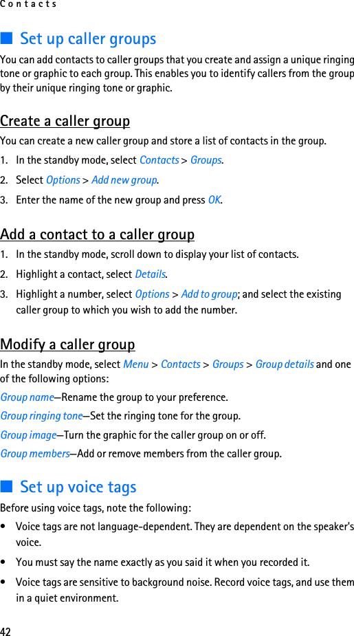 Contacts42■Set up caller groupsYou can add contacts to caller groups that you create and assign a unique ringing tone or graphic to each group. This enables you to identify callers from the group by their unique ringing tone or graphic.Create a caller groupYou can create a new caller group and store a list of contacts in the group. 1. In the standby mode, select Contacts &gt; Groups.2. Select Options &gt; Add new group. 3. Enter the name of the new group and press OK.Add a contact to a caller group1. In the standby mode, scroll down to display your list of contacts.2. Highlight a contact, select Details.3. Highlight a number, select Options &gt; Add to group; and select the existing caller group to which you wish to add the number.Modify a caller groupIn the standby mode, select Menu &gt; Contacts &gt; Groups &gt; Group details and one of the following options:Group name—Rename the group to your preference.Group ringing tone—Set the ringing tone for the group.Group image—Turn the graphic for the caller group on or off.Group members—Add or remove members from the caller group.■Set up voice tagsBefore using voice tags, note the following:• Voice tags are not language-dependent. They are dependent on the speaker&apos;s voice.• You must say the name exactly as you said it when you recorded it.• Voice tags are sensitive to background noise. Record voice tags, and use them in a quiet environment.