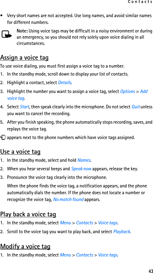 Contacts43• Very short names are not accepted. Use long names, and avoid similar names for different numbers.Note: Using voice tags may be difficult in a noisy environment or during an emergency, so you should not rely solely upon voice dialing in all circumstances.Assign a voice tagTo use voice dialing, you must first assign a voice tag to a number.1. In the standby mode, scroll down to display your list of contacts.2. Highlight a contact, select Details.3. Highlight the number you want to assign a voice tag, select Options &gt; Add voice tag.4. Select Start, then speak clearly into the microphone. Do not select Quit unless you want to cancel the recording.5. After you finish speaking, the phone automatically stops recording, saves, and replays the voice tag. appears next to the phone numbers which have voice tags assigned.Use a voice tag1. In the standby mode, select and hold Names.2. When you hear several beeps and Speak now appears, release the key.3. Pronounce the voice tag clearly into the microphone.When the phone finds the voice tag, a notification appears, and the phone automatically dials the number. If the phone does not locate a number or recognize the voice tag, No match found appears. Play back a voice tag1. In the standby mode, select Menu &gt; Contacts &gt; Voice tags.2. Scroll to the voice tag you want to play back, and select Playback.Modify a voice tag1. In the standby mode, select Menu &gt; Contacts &gt; Voice tags.
