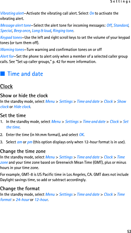 Settings53Vibrating alert—Activate the vibrating call alert. Select On to activate the vibrating alert.Message alert tone—Select the alert tone for incoming messages: Off, Standard, Special, Beep once, Long &amp; loud, Ringing tone. Keypad tones—Use the left and right scroll keys to set the volume of your keypad tones (or turn them off).Warning tones—Turn warning and confirmation tones on or offAlert for—Set the phone to alert only when a member of a selected caller group calls. See &quot;Set up caller groups,&quot; p. 42 for more information.■Time and dateClockShow or hide the clockIn the standby mode, select Menu &gt; Settings &gt; Time and date &gt; Clock &gt; Show clock or Hide clock.Set the time1. In the standby mode, select Menu &gt; Settings &gt; Time and date &gt; Clock &gt; Set the time.2. Enter the time (in hh:mm format), and select OK.3. Select am or pm (this option displays only when 12-hour format is in use).Change the time zoneIn the standby mode, select Menu &gt; Settings &gt; Time and date &gt; Clock &gt; Time zone and your time zone based on Greenwich Mean Time (GMT), plus or minus hours in your time zone.For example, GMT-8 is US Pacific time in Los Angeles, CA. GMT does not include Daylight savings time, so add or subtract accordingly.Change the formatIn the standby mode, select Menu &gt; Settings &gt; Time and date &gt; Clock &gt; Time format &gt; 24-hour or 12-hour. 