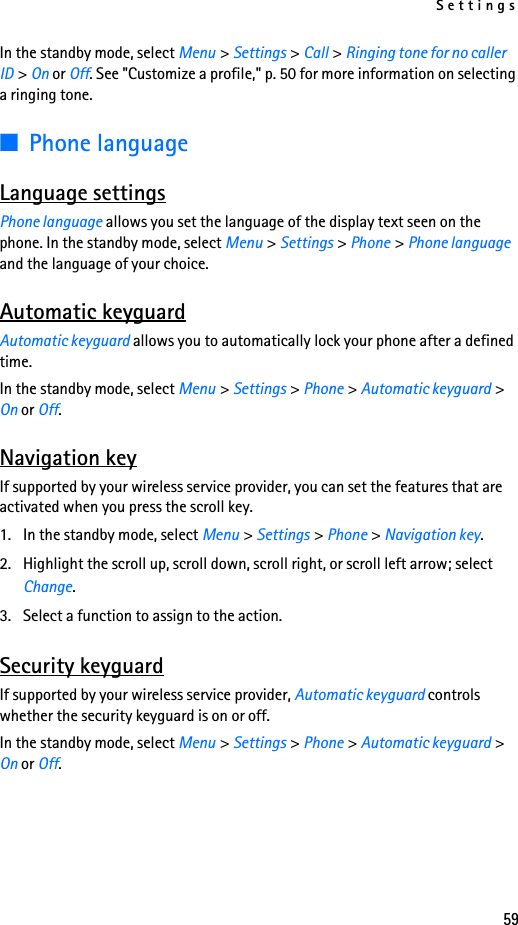 Settings59In the standby mode, select Menu &gt; Settings &gt; Call &gt; Ringing tone for no caller ID &gt; On or Off. See &quot;Customize a profile,&quot; p. 50 for more information on selecting a ringing tone.■Phone languageLanguage settingsPhone language allows you set the language of the display text seen on the phone. In the standby mode, select Menu &gt; Settings &gt; Phone &gt; Phone language and the language of your choice.Automatic keyguardAutomatic keyguard allows you to automatically lock your phone after a defined time.In the standby mode, select Menu &gt; Settings &gt; Phone &gt; Automatic keyguard &gt; On or Off.Navigation keyIf supported by your wireless service provider, you can set the features that are activated when you press the scroll key.1. In the standby mode, select Menu &gt; Settings &gt; Phone &gt; Navigation key.2. Highlight the scroll up, scroll down, scroll right, or scroll left arrow; select Change.3. Select a function to assign to the action.Security keyguardIf supported by your wireless service provider, Automatic keyguard controls whether the security keyguard is on or off.In the standby mode, select Menu &gt; Settings &gt; Phone &gt; Automatic keyguard &gt; On or Off.