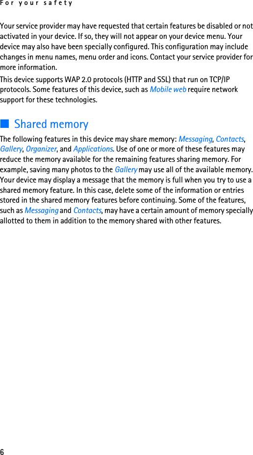 For your safety6Your service provider may have requested that certain features be disabled or not activated in your device. If so, they will not appear on your device menu. Your device may also have been specially configured. This configuration may include changes in menu names, menu order and icons. Contact your service provider for more information.This device supports WAP 2.0 protocols (HTTP and SSL) that run on TCP/IP protocols. Some features of this device, such as Mobile web require network support for these technologies.■Shared memoryThe following features in this device may share memory: Messaging, Contacts, Gallery, Organizer, and Applications. Use of one or more of these features may reduce the memory available for the remaining features sharing memory. For example, saving many photos to the Gallery may use all of the available memory. Your device may display a message that the memory is full when you try to use a shared memory feature. In this case, delete some of the information or entries stored in the shared memory features before continuing. Some of the features, such as Messaging and Contacts, may have a certain amount of memory specially allotted to them in addition to the memory shared with other features.