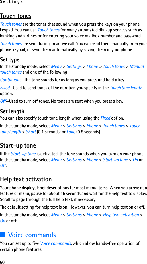 Settings60Touch tonesTouch tones are the tones that sound when you press the keys on your phone keypad. You can use Touch tones for many automated dial-up services such as banking and airlines or for entering your voice mailbox number and password.Touch tones are sent during an active call. You can send them manually from your phone keypad, or send them automatically by saving them in your phone.Set typeIn the standby mode, select Menu &gt; Settings &gt; Phone &gt; Touch tones &gt; Manual touch tones and one of the following:Continuous—The tone sounds for as long as you press and hold a key.Fixed—Used to send tones of the duration you specify in the Touch tone length option.Off—Used to turn off tones. No tones are sent when you press a key.Set lengthYou can also specify touch tone length when using the Fixed option.In the standby mode, select Menu &gt; Settings &gt; Phone &gt; Touch tones &gt; Touch tone length &gt; Short (0.1 seconds) or Long (0.5 seconds).Start-up toneIf the Start-up tone is activated, the tone sounds when you turn on your phone. In the standby mode, select Menu &gt; Settings &gt; Phone &gt; Start-up tone &gt; On or Off.Help text activationYour phone displays brief descriptions for most menu items. When you arrive at a feature or menu, pause for about 15 seconds and wait for the help text to display. Scroll to page through the full help text, if necessary.The default setting for help text is on. However, you can turn help text on or off.In the standby mode, select Menu &gt; Settings &gt; Phone &gt; Help text activation &gt; On or off.■Voice commandsYou can set up to five Voice commands, which allow hands-free operation of certain phone features. 