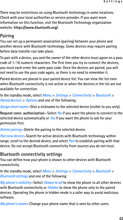 Settings63There may be restrictions on using Bluetooth technology in some locations. Check with your local authorities or service provider. If you want more information on this function, visit the Bluetooth Technology organization website: https://www.bluetooth.org/.PairingYou can set up a permanent association (pairing) between your phone and another device with Bluetooth technology. Some devices may require pairing before data transfer can take place.To pair with a device, you and the owner of the other device must agree on a pass code of 1–16 numeric characters. The first time you try to connect the devices, you must each enter the same pass code. Once the devices are paired, you will not need to use the pass code again, so there is no need to remember it.Paired devices are placed in your paired device list. You can view the list even when Bluetooth connectivity is not active or when the devices in the list are not available for connection.In the standby mode, select Menu &gt; Settings &gt; Connectivity &gt; Bluetooth &gt; Paired devices &gt; Options and one of the following:Assign short name—Give a nickname to the selected device (visible to you only).Request conn. authorization—Select No if you want the phone to connect to the selected device automatically or Yes if you want the phone to ask for your permission first.Delete pairing—Delete the pairing to the selected device.Pair new device—Search for active devices with Bluetooth technology within range, scroll to the desired device, and select Pair to establish pairing with that device. Do not accept Bluetooth connectivity from sources you do not trust.Bluetooth connectivity settingsYou can define how your phone is shown to other devices with Bluetooth connectivity.In the standby mode, select Menu &gt; Settings &gt; Connectivity &gt; Bluetooth &gt; Bluetooth settings and one of the following:My phone&apos;s visibility—Select Shown to all to show the phone to all other devices with Bluetooth connectivity or Hidden to show the phone only to the paired devices. Operating the phone in hidden mode is a safer way to avoid malicious software.My phone&apos;s name—Change your phone name that is seen by other users.