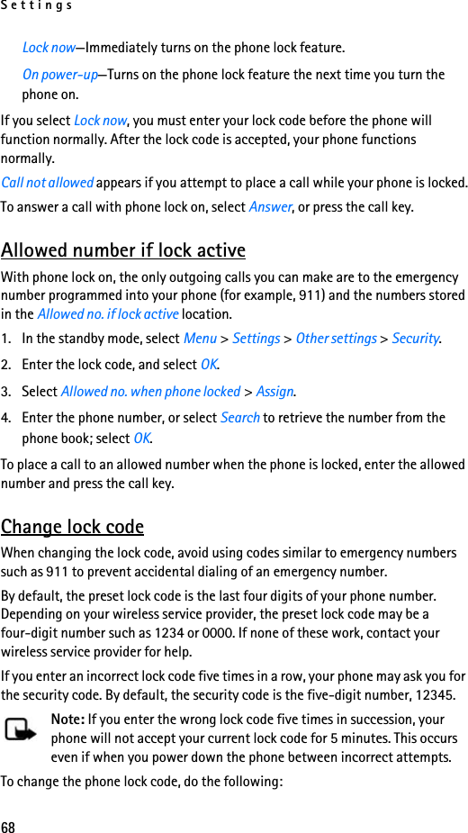 Settings68Lock now—Immediately turns on the phone lock feature.On power-up—Turns on the phone lock feature the next time you turn the phone on.If you select Lock now, you must enter your lock code before the phone will function normally. After the lock code is accepted, your phone functions normally.Call not allowed appears if you attempt to place a call while your phone is locked.To answer a call with phone lock on, select Answer, or press the call key.Allowed number if lock activeWith phone lock on, the only outgoing calls you can make are to the emergency number programmed into your phone (for example, 911) and the numbers stored in the Allowed no. if lock active location.1. In the standby mode, select Menu &gt; Settings &gt; Other settings &gt; Security.2. Enter the lock code, and select OK.3. Select Allowed no. when phone locked &gt; Assign.4. Enter the phone number, or select Search to retrieve the number from the phone book; select OK.To place a call to an allowed number when the phone is locked, enter the allowed number and press the call key.Change lock codeWhen changing the lock code, avoid using codes similar to emergency numbers such as 911 to prevent accidental dialing of an emergency number.By default, the preset lock code is the last four digits of your phone number. Depending on your wireless service provider, the preset lock code may be a four-digit number such as 1234 or 0000. If none of these work, contact your wireless service provider for help.If you enter an incorrect lock code five times in a row, your phone may ask you for the security code. By default, the security code is the five-digit number, 12345.Note: If you enter the wrong lock code five times in succession, your phone will not accept your current lock code for 5 minutes. This occurs even if when you power down the phone between incorrect attempts.To change the phone lock code, do the following: