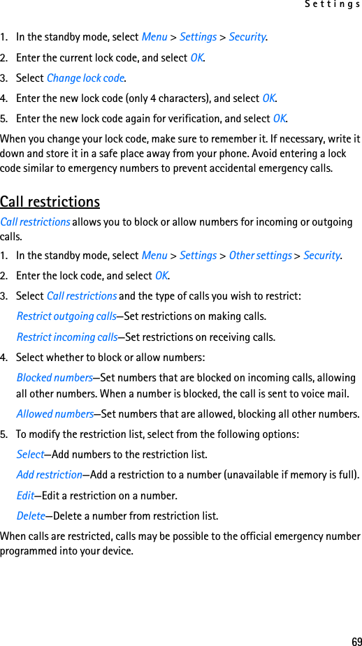 Settings691. In the standby mode, select Menu &gt; Settings &gt; Security.2. Enter the current lock code, and select OK.3. Select Change lock code.4. Enter the new lock code (only 4 characters), and select OK.5. Enter the new lock code again for verification, and select OK.When you change your lock code, make sure to remember it. If necessary, write it down and store it in a safe place away from your phone. Avoid entering a lock code similar to emergency numbers to prevent accidental emergency calls.Call restrictionsCall restrictions allows you to block or allow numbers for incoming or outgoing calls.1. In the standby mode, select Menu &gt; Settings &gt; Other settings &gt; Security.2. Enter the lock code, and select OK.3. Select Call restrictions and the type of calls you wish to restrict:Restrict outgoing calls—Set restrictions on making calls.Restrict incoming calls—Set restrictions on receiving calls.4. Select whether to block or allow numbers:Blocked numbers—Set numbers that are blocked on incoming calls, allowing all other numbers. When a number is blocked, the call is sent to voice mail.Allowed numbers—Set numbers that are allowed, blocking all other numbers.5. To modify the restriction list, select from the following options:Select—Add numbers to the restriction list.Add restriction—Add a restriction to a number (unavailable if memory is full).Edit—Edit a restriction on a number.Delete—Delete a number from restriction list.When calls are restricted, calls may be possible to the official emergency number programmed into your device.