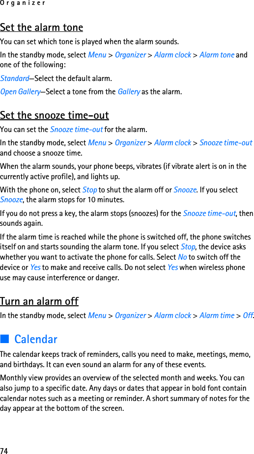 Organizer74Set the alarm toneYou can set which tone is played when the alarm sounds.In the standby mode, select Menu &gt; Organizer &gt; Alarm clock &gt; Alarm tone and one of the following:Standard—Select the default alarm.Open Gallery—Select a tone from the Gallery as the alarm.Set the snooze time-outYou can set the Snooze time-out for the alarm.In the standby mode, select Menu &gt; Organizer &gt; Alarm clock &gt; Snooze time-out and choose a snooze time.When the alarm sounds, your phone beeps, vibrates (if vibrate alert is on in the currently active profile), and lights up.With the phone on, select Stop to shut the alarm off or Snooze. If you select Snooze, the alarm stops for 10 minutes.If you do not press a key, the alarm stops (snoozes) for the Snooze time-out, then sounds again.If the alarm time is reached while the phone is switched off, the phone switches itself on and starts sounding the alarm tone. If you select Stop, the device asks whether you want to activate the phone for calls. Select No to switch off the device or Yes to make and receive calls. Do not select Yes when wireless phone use may cause interference or danger.Turn an alarm offIn the standby mode, select Menu &gt; Organizer &gt; Alarm clock &gt; Alarm time &gt; Off.■CalendarThe calendar keeps track of reminders, calls you need to make, meetings, memo, and birthdays. It can even sound an alarm for any of these events.Monthly view provides an overview of the selected month and weeks. You can also jump to a specific date. Any days or dates that appear in bold font contain calendar notes such as a meeting or reminder. A short summary of notes for the day appear at the bottom of the screen.