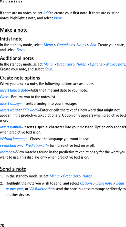 Organizer78If there are no notes, select Add to create your first note. If there are existing notes, highlight a note, and select View.Make a noteInitial noteIn the standby mode, select Menu &gt; Organizer &gt; Notes &gt; Add. Create your note, and select Save.Additional notesIn the standby mode, select Menu &gt; Organizer &gt; Notes &gt; Options &gt; Make a note. Create your note, and select Save.Create note optionsWhen you create a note, the following options are available:Insert time &amp; date—Adds the time and date to your note.Close—Returns you to the notes list.Insert smiley—Inserts a smiley into your message.Insert word or Edit word—Enter or edit the text of a new word that might not appear in the predictive text dictionary. Option only appears when predictive text is on.Insert symbol—Inserts a special character into your message. Option only appears when predictive text is on.Writing language—Choose the language you want to use.Prediction on or Prediction off—Turn predictive text on or off.Matches—View matches found in the predictive text dictionary for the word you want to use. This displays only when predictive text is on.Send a note1. In the standby mode, select Menu &gt; Organizer &gt; Notes.2. Highlight the note you wish to send, and select Options &gt; Send note &gt; Send as message, or Via Bluetooth to send the note in a text message or directly to another device.