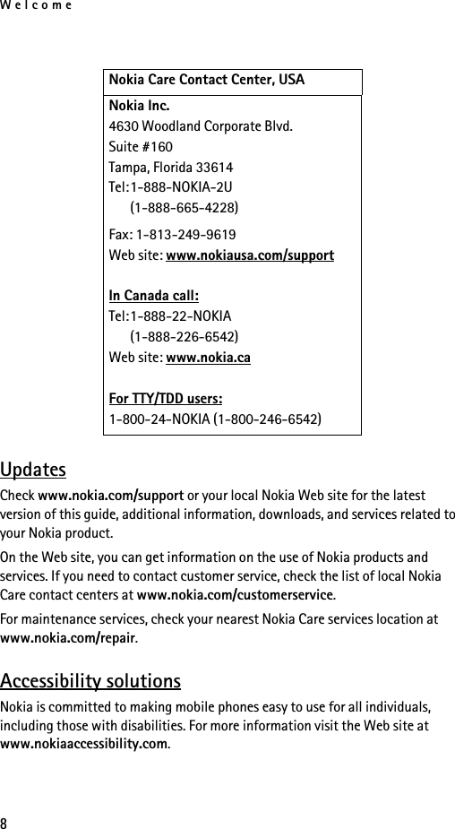 Welcome8UpdatesCheck www.nokia.com/support or your local Nokia Web site for the latest version of this guide, additional information, downloads, and services related to your Nokia product.On the Web site, you can get information on the use of Nokia products and services. If you need to contact customer service, check the list of local Nokia Care contact centers at www.nokia.com/customerservice.For maintenance services, check your nearest Nokia Care services location at www.nokia.com/repair.Accessibility solutionsNokia is committed to making mobile phones easy to use for all individuals, including those with disabilities. For more information visit the Web site at www.nokiaaccessibility.com.Nokia Care Contact Center, USANokia Inc.4630 Woodland Corporate Blvd.Suite #160Tampa, Florida 33614Tel:1-888-NOKIA-2U(1-888-665-4228)Fax: 1-813-249-9619Web site: www.nokiausa.com/supportIn Canada call:Tel:1-888-22-NOKIA(1-888-226-6542)Web site: www.nokia.caFor TTY/TDD users: 1-800-24-NOKIA (1-800-246-6542)