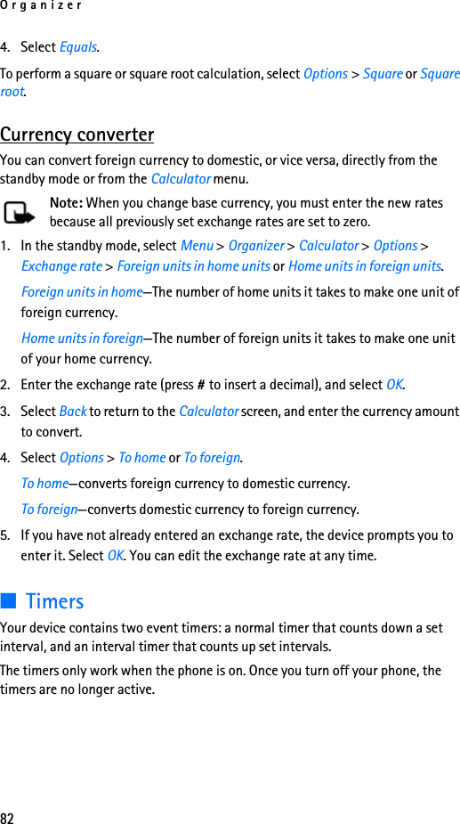 Organizer824. Select Equals. To perform a square or square root calculation, select Options &gt; Square or Square root.Currency converterYou can convert foreign currency to domestic, or vice versa, directly from the standby mode or from the Calculator menu.Note: When you change base currency, you must enter the new rates because all previously set exchange rates are set to zero.1. In the standby mode, select Menu &gt; Organizer &gt; Calculator &gt; Options &gt; Exchange rate &gt; Foreign units in home units or Home units in foreign units.Foreign units in home—The number of home units it takes to make one unit of foreign currency.Home units in foreign—The number of foreign units it takes to make one unit of your home currency.2. Enter the exchange rate (press # to insert a decimal), and select OK.3. Select Back to return to the Calculator screen, and enter the currency amount to convert.4. Select Options &gt; To home or To foreign.To home—converts foreign currency to domestic currency.To foreign—converts domestic currency to foreign currency.5. If you have not already entered an exchange rate, the device prompts you to enter it. Select OK. You can edit the exchange rate at any time.■TimersYour device contains two event timers: a normal timer that counts down a set interval, and an interval timer that counts up set intervals.The timers only work when the phone is on. Once you turn off your phone, the timers are no longer active.