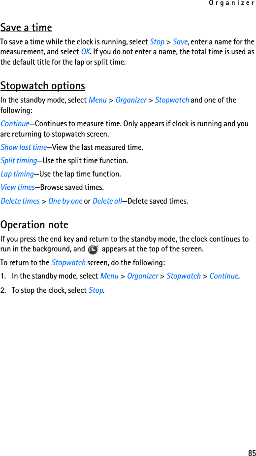 Organizer85Save a timeTo save a time while the clock is running, select Stop &gt; Save, enter a name for the measurement, and select OK. If you do not enter a name, the total time is used as the default title for the lap or split time.Stopwatch optionsIn the standby mode, select Menu &gt; Organizer &gt; Stopwatch and one of the following:Continue—Continues to measure time. Only appears if clock is running and you are returning to stopwatch screen.Show last time—View the last measured time.Split timing—Use the split time function.Lap timing—Use the lap time function.View times—Browse saved times.Delete times &gt; One by one or Delete all—Delete saved times.Operation noteIf you press the end key and return to the standby mode, the clock continues to run in the background, and   appears at the top of the screen.To return to the Stopwatch screen, do the following:1. In the standby mode, select Menu &gt; Organizer &gt; Stopwatch &gt; Continue.2. To stop the clock, select Stop.