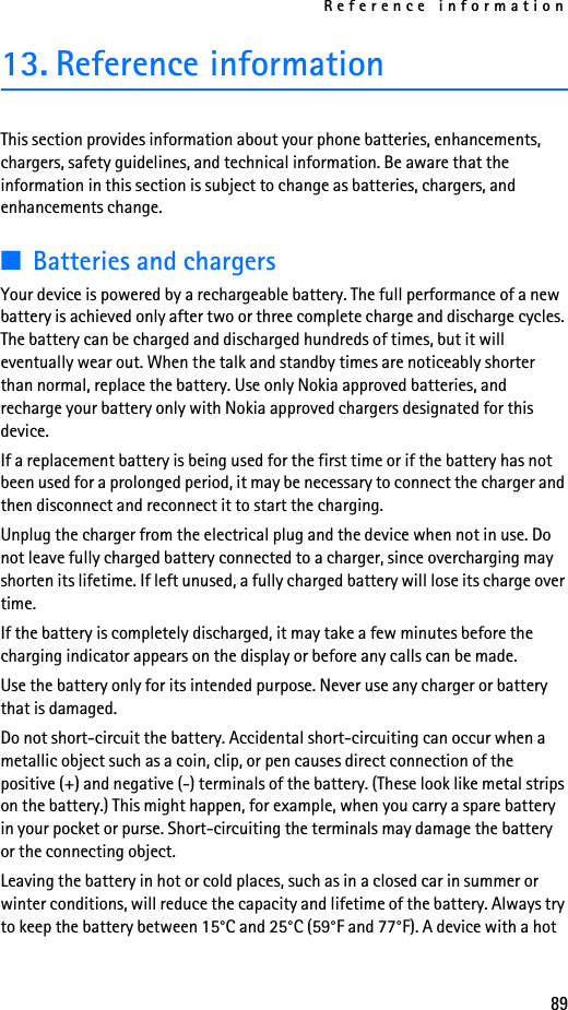 Reference information8913. Reference informationThis section provides information about your phone batteries, enhancements, chargers, safety guidelines, and technical information. Be aware that the information in this section is subject to change as batteries, chargers, and enhancements change.■Batteries and chargersYour device is powered by a rechargeable battery. The full performance of a new battery is achieved only after two or three complete charge and discharge cycles. The battery can be charged and discharged hundreds of times, but it will eventually wear out. When the talk and standby times are noticeably shorter than normal, replace the battery. Use only Nokia approved batteries, and recharge your battery only with Nokia approved chargers designated for this device.If a replacement battery is being used for the first time or if the battery has not been used for a prolonged period, it may be necessary to connect the charger and then disconnect and reconnect it to start the charging.Unplug the charger from the electrical plug and the device when not in use. Do not leave fully charged battery connected to a charger, since overcharging may shorten its lifetime. If left unused, a fully charged battery will lose its charge over time.If the battery is completely discharged, it may take a few minutes before the charging indicator appears on the display or before any calls can be made.Use the battery only for its intended purpose. Never use any charger or battery that is damaged.Do not short-circuit the battery. Accidental short-circuiting can occur when a metallic object such as a coin, clip, or pen causes direct connection of the positive (+) and negative (-) terminals of the battery. (These look like metal strips on the battery.) This might happen, for example, when you carry a spare battery in your pocket or purse. Short-circuiting the terminals may damage the battery or the connecting object.Leaving the battery in hot or cold places, such as in a closed car in summer or winter conditions, will reduce the capacity and lifetime of the battery. Always try to keep the battery between 15°C and 25°C (59°F and 77°F). A device with a hot 
