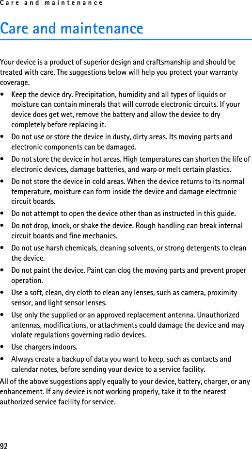 Care and maintenance92Care and maintenanceYour device is a product of superior design and craftsmanship and should be treated with care. The suggestions below will help you protect your warranty coverage.• Keep the device dry. Precipitation, humidity and all types of liquids or moisture can contain minerals that will corrode electronic circuits. If your device does get wet, remove the battery and allow the device to dry completely before replacing it.• Do not use or store the device in dusty, dirty areas. Its moving parts and electronic components can be damaged.• Do not store the device in hot areas. High temperatures can shorten the life of electronic devices, damage batteries, and warp or melt certain plastics.• Do not store the device in cold areas. When the device returns to its normal temperature, moisture can form inside the device and damage electronic circuit boards.• Do not attempt to open the device other than as instructed in this guide.• Do not drop, knock, or shake the device. Rough handling can break internal circuit boards and fine mechanics.• Do not use harsh chemicals, cleaning solvents, or strong detergents to clean the device.• Do not paint the device. Paint can clog the moving parts and prevent proper operation.• Use a soft, clean, dry cloth to clean any lenses, such as camera, proximity sensor, and light sensor lenses.• Use only the supplied or an approved replacement antenna. Unauthorized antennas, modifications, or attachments could damage the device and may violate regulations governing radio devices.• Use chargers indoors.• Always create a backup of data you want to keep, such as contacts and calendar notes, before sending your device to a service facility.All of the above suggestions apply equally to your device, battery, charger, or any enhancement. If any device is not working properly, take it to the nearest authorized service facility for service.