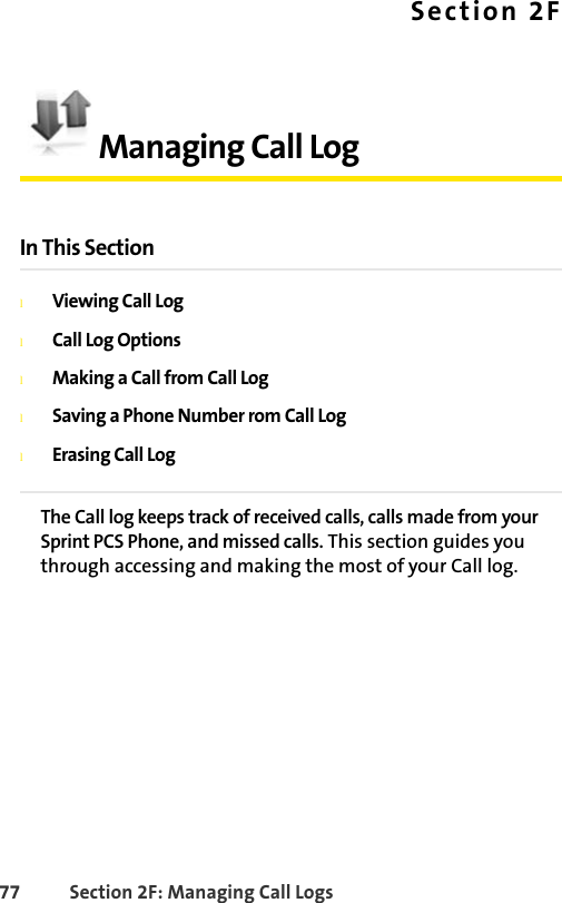 77 Section 2F: Managing Call LogsSection 2FManaging Call LogIn This SectionlViewing Call LoglCall Log OptionslMaking a Call from Call LoglSaving a Phone Number rom Call LoglErasing Call LogThe Call log keeps track of received calls, calls made from your Sprint PCS Phone, and missed calls. This section guides you through accessing and making the most of your Call log.