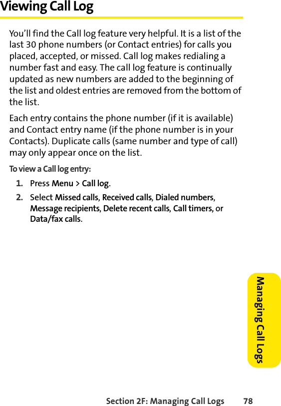 Section 2F: Managing Call Logs 78Managing Call LogsViewing Call LogYou’ll find the Call log feature very helpful. It is a list of the last 30 phone numbers (or Contact entries) for calls you placed, accepted, or missed. Call log makes redialing a number fast and easy. The call log feature is continually updated as new numbers are added to the beginning of the list and oldest entries are removed from the bottom of the list.Each entry contains the phone number (if it is available) and Contact entry name (if the phone number is in your Contacts). Duplicate calls (same number and type of call) may only appear once on the list.To view a Call log entry:1. Press Menu &gt; Call log.2. Select Missed calls, Received calls, Dialed numbers, Message recipients, Delete recent calls, Call timers, or Data/fax calls.