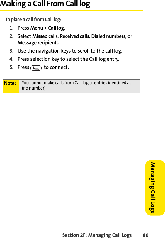 Section 2F: Managing Call Logs 80Managing Call LogsMaking a Call From Call logTo place a call from Call log:1. Press Menu &gt; Call log.2. Select Missed calls, Received calls, Dialed numbers, or Message recipients.3. Use the navigation keys to scroll to the call log.4. Press selection key to select the Call log entry.5. Press    to connect.Note: You cannot make calls from Call log to entries identified as (no number) .