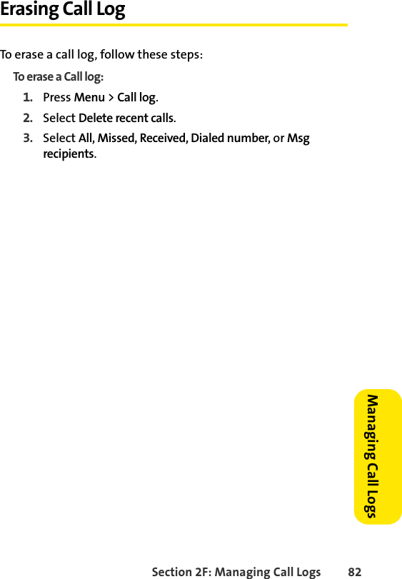 Section 2F: Managing Call Logs 82Managing Call LogsErasing Call LogTo erase a call log, follow these steps:To erase a Call log:1. Press Menu &gt; Call log.2. Select Delete recent calls.3. Select All, Missed, Received, Dialed number, or Msg recipients.
